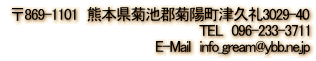  〒869-1101　熊本県菊池郡菊陽町津久礼3029-40 TEL　096-233-3711 E-Mail　 info_gream@ybb.ne.jp 